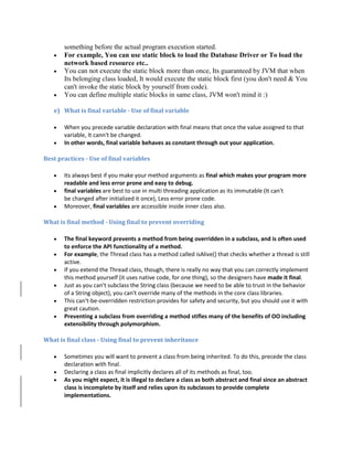 something before the actual program execution started.
 For example, You can use static block to load the Database Driver or To load the
network based resource etc..
 You can not execute the static block more than once, Its guaranteed by JVM that when
Its belonging class loaded, It would execute the static block first (you don't need & You
can't invoke the static block by yourself from code).
 You can define multiple static blocks in same class, JVM won't mind it :)
e) What is final variable - Use of final variable
 When you precede variable declaration with final means that once the value assigned to that
variable, It cann't be changed.
 In other words, final variable behaves as constant through out your application.
Best practices - Use of final variables
 Its always best if you make your method arguments as final which makes your program more
readable and less error prone and easy to debug.
 final variables are best to use in multi threading application as its immutable (It can't
be changed after initialized it once), Less error prone code.
 Moreover, final variables are accessible inside inner class also.
What is final method - Using final to prevent overriding
 The final keyword prevents a method from being overridden in a subclass, and is often used
to enforce the API functionality of a method.
 For example, the Thread class has a method called isAlive() that checks whether a thread is still
active.
 If you extend the Thread class, though, there is really no way that you can correctly implement
this method yourself (it uses native code, for one thing), so the designers have made it final.
 Just as you can't subclass the String class (because we need to be able to trust in the behavior
of a String object), you can't override many of the methods in the core class libraries.
 This can't-be-overridden restriction provides for safety and security, but you should use it with
great caution.
 Preventing a subclass from overriding a method stifles many of the benefits of OO including
extensibility through polymorphism.
What is final class - Using final to prevent inheritance
 Sometimes you will want to prevent a class from being inherited. To do this, precede the class
declaration with final.
 Declaring a class as final implicitly declares all of its methods as final, too.
 As you might expect, it is illegal to declare a class as both abstract and final since an abstract
class is incomplete by itself and relies upon its subclasses to provide complete
implementations.
 