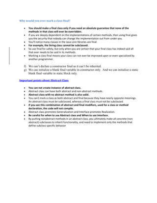 Why would you ever mark a class final?
 You should make a final class only if you need an absolute guarantee that none of the
methods in that class will ever be overridden.
 If you are deeply dependent on the implementations of certain methods, then using final gives
you the security that nobody can change the implementation out from under you.
 You'll notice many classes in the Java core libraries are final.
 For example, the String class cannot be subclassed.
 So use final for safety, but only when you are certain that your final class has indeed said all
that ever needs to be said in its methods.
 Marking a class final means your class can not ever be improved upon or even specialized by
another programmer.
f) We can’t declare a constructor final as it can’t be inherited.
g) We can initialize a blank final variable in constructor only. And we can initialize a static
blank final variable in static block only.
Important points about Abstract Class
 You can not create instance of abstract class.
 Abstract class can have both abstract and non-abstract methods.
 Abstract class with no abstract method is also valid.
 You can't mark a class as both abstract and final because they have nearly opposite meanings.
An abstract class must be subclassed, whereas a final class must not be subclassed.
 If you see this combination of abstract and final modifiers, used for a class or method
declaration, the code will not compile.
 Abstract class promotes Generalization and Interface promotes Realization.
 Be careful for when to use Abstract class and When to use Interface.
 By putting nonabstract methods in an abstract class, you ultimately make all concrete (non
abstract) subclasses to inherit functionality, and need to implement only the methods that
define subclass specific behavior
 