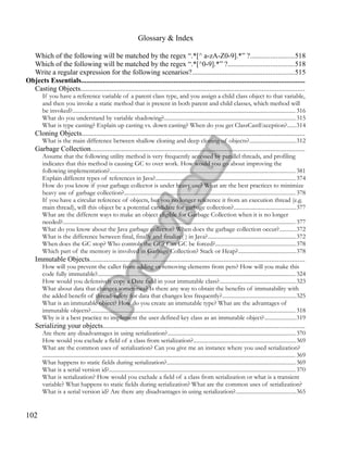 Glossary & Index
Which of the following will be matched by the regex “.*[^ a-zA-Z0-9].*” ?........................518
Which of the following will be matched by the regex “.*[^0-9].*” ?....................................518
Write a regular expression for the following scenarios?........................................................515
Objects Essentials...........................................................................................................................
Casting Objects...........................................................................................................................
If you have a reference variable of a parent class type, and you assign a child class object to that variable,
and then you invoke a static method that is present in both parent and child classes, which method will
be invoked?............................................................................................................................................................ 316
What do you understand by variable shadowing?............................................................................................315
What is type casting? Explain up casting vs. down casting? When do you get ClassCastException?......314
Cloning Objects...........................................................................................................................
What is the main difference between shallow cloning and deep cloning of objects?................................312
Garbage Collection......................................................................................................................
Assume that the following utility method is very frequently accessed by parallel threads, and profiling
indicates that this method is causing GC to over work. How would you go about improving the
following implementation?..................................................................................................................................381
Explain different types of references in Java?..................................................................................................374
How do you know if your garbage collector is under heavy use? What are the best practices to minimize
heavy use of garbage collection?........................................................................................................................378
If you have a circular reference of objects, but you no longer reference it from an execution thread (e.g.
main thread), will this object be a potential candidate for garbage collection?...........................................377
What are the different ways to make an object eligible for Garbage Collection when it is no longer
needed?................................................................................................................................................................... 377
What do you know about the Java garbage collector? When does the garbage collection occur?...........372
What is the difference between final, finally and finalize( ) in Java?..............................................................372
When does the GC stop? Who controls the GC? Can GC be forced?........................................................378
Which part of the memory is involved in Garbage Collection? Stack or Heap?........................................378
Immutable Objects......................................................................................................................
How will you prevent the caller from adding or removing elements from pets? How will you make this
code fully immutable?........................................................................................................................................... 324
How would you defensively copy a Date field in your immutable class?.....................................................323
What about data that changes sometimes? Is there any way to obtain the benefits of immutability with
the added benefit of thread-safety for data that changes less frequently?...................................................325
What is an immutable object? How do you create an immutable type? What are the advantages of
immutable objects?............................................................................................................................................... 318
Why is it a best practice to implement the user defined key class as an immutable object?......................319
Serializing your objects...............................................................................................................
Are there any disadvantages in using serialization?..........................................................................................370
How would you exclude a field of a class from serialization?........................................................................369
What are the common uses of serialization? Can you give me an instance where you used serialization?
................................................................................................................................................................................. 369
What happens to static fields during serialization?..........................................................................................369
What is a serial version id?...................................................................................................................................370
What is serialization? How would you exclude a field of a class from serialization or what is a transient
variable? What happens to static fields during serialization? What are the common uses of serialization?
What is a serial version id? Are there any disadvantages in using serialization?..........................................365
102
 