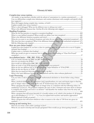 Glossary & Index
Compile-time versus runtime......................................................................................................
Are marker or tag interfaces obsolete with the advent of annotations (i.e. runtime annotations)?...........44
Can you differentiate compile-time inheritance and runtime inheritance with examples and specify which
Java supports?.......................................................................................................................................................... 43
Does this happen during compile-time, runtime, or both?...............................................................................39
Explain compile-time versus runtime?.................................................................................................................39
What is a Java debugger? What are the different ways to debug your code?.................................................48
What is the difference between line A & line B in the following code snippet?...........................................47
Handling Exceptions...................................................................................................................
What are the best practices in regards to exception handling?......................................................................483
What is a user defined exception? When would you define your own exception?......................................481
What is the difference between exception and error?.....................................................................................481
When do you want to use checked exceptions and when do you want to use unchecked exceptions?...476
Why does Java have exceptions? What is the difference between checked and unchecked exceptions?. 471
Will the following code compile?........................................................................................................................474
How are your classes loaded?......................................................................................................
Explain Java class loaders? If you have a class in a package, what do you need to do to run it? Explain
dynamic class loading?............................................................................................................................................ 34
Explain static vs. dynamic class loading?.............................................................................................................36
What tips would you give to someone who is experiencing a class loading or “Class Not Found”
exception?................................................................................................................................................................. 37
Java platform basics – JDK, JRE, JVM, etc................................................................................
Can you briefly describe the JDK and JRE file structures?..............................................................................28
How do you monitor the JVMs?...........................................................................................................................25
How would you differentiate JDK, JRE, JVM, and JIT?..................................................................................22
What are some of the JVM arguments you have used in your projects?........................................................27
What are the two different bits of JVM? What is the major limitation of 32 bit JVM?..............................24
What are the two flavors of JVM?.......................................................................................................................24
What does jar stand for? How does it differ from a zip file?...........................................................................29
What is the main difference between the Java platform and the other software platforms?.......................21
Logic Processing.........................................................................................................................
Can you write a code to evaluate( ) a simple mathematical calculation as shown below using a binary
tree?......................................................................................................................................................................... 461
Write a method which takes the parameters (int[ ] inputNumbers, int sum) and checks input to find the
pair of integer values which totals to the sum. If found returns true, else returns false?.........................455
Write a program that allows you to create an integer array of 5 elements with the following values: int
numbers[ ]={5,2,4,3,1}. The program computes the sum of first 5 elements and stores them at element
6, computes the average and stores it at element 7 and identifies the smallest value from the array and
stores it at element 8............................................................................................................................................. 450
Write a program that will return factorial of n (usually written as n!), which is the product of all integers
up to and including n (1 * 2 * 3 * ... * n). Can you explain both recursive and iterative approaches?
Which approach would you prefer?...................................................................................................................452
Write a program that will return whichever value is nearest to the value of 100 from two given int
numbers.................................................................................................................................................................. 451
Setting up and running Java........................................................................................................
How do you create a class under a package in Java?..........................................................................................32
What do you need to develop and run Java programs? How would you go about getting started?...........30
104
 