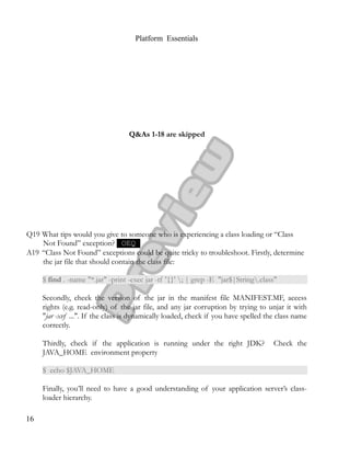 Platform Essentials
Q&As 1-18 are skipped
Q19 What tips would you give to someone who is experiencing a class loading or “Class
Not Found” exception? OEQ
A19 “Class Not Found” exceptions could be quite tricky to troubleshoot. Firstly, determine
the jar file that should contain the class file:
$ find . -name "*.jar" -print -exec jar -tf '{}' ; | grep -E "jar$|String.class"
Secondly, check the version of the jar in the manifest file MANIFEST.MF, access
rights (e.g. read-only) of the jar file, and any jar corruption by trying to unjar it with
"jar -xvf ...". If the class is dynamically loaded, check if you have spelled the class name
correctly.
Thirdly, check if the application is running under the right JDK? Check the
JAVA_HOME environment property
$ echo $JAVA_HOME
Finally, you’ll need to have a good understanding of your application server’s class-
loader hierarchy.
16
 