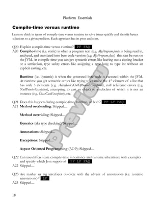 Platform Essentials
Compile-time versus runtime
Learn to think in terms of compile-time versus runtime to solve issues quickly and identify better
solutions to a given problem. Each approach has its pros and cons.
Q20 Explain compile-time versus runtime? PF FAQ
A20 Compile-time (i.e. static) is when a program text (e.g. MyProgram.java) is being read in,
analyzed, and translated into byte code version (e.g. MyProgram.class) that can be run on
the JVM. At compile-time you can get syntactic errors like leaving out a closing bracket
or a semicolon, type safety errors like assigning a type long to type int without an
explicit casting, etc.
Runtime (i.e. dynamic) is when the generated byte code is executed within the JVM.
At runtime you get semantic errors like trying to examine the 4th
element of a list that
has only 3 elements (e.g. ArrayIndexOutOfBoundsException), null reference errors (e.g.
NullPointerException), attempting to cast an object to a subclass of which it is not an
instance (e.g. ClassCastException), etc.
Q21 Does this happen during compile-time, runtime, or both? PF LF FAQ
A21 Method overloading: Skipped....
Method overriding: Skipped....
Generics (aka type checking): Skipped....
Annotations: Skipped....
Exceptions: Skipped....
Aspect Oriented Programming (AOP): Skipped....
Q22 Can you differentiate compile-time inheritance and runtime inheritance with examples
and specify which Java supports? PF LF FAQ
A22 Skipped....
Q23 Are marker or tag interfaces obsolete with the advent of annotations (i.e. runtime
annotations)? LF
A23 Skipped....
18
 