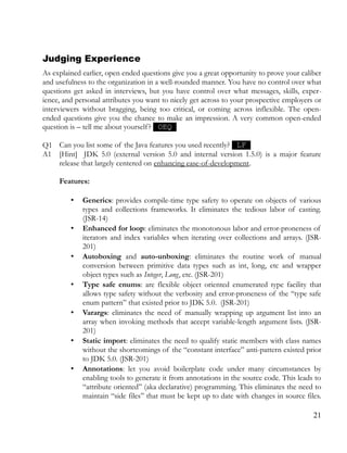 Judging Experience
As explained earlier, open ended questions give you a great opportunity to prove your caliber
and usefulness to the organization in a well-rounded manner. You have no control over what
questions get asked in interviews, but you have control over what messages, skills, exper­
ience, and personal attributes you want to nicely get across to your prospective employers or
interviewers without bragging, being too critical, or coming across inflexible. The open-
ended questions give you the chance to make an impression. A very common open-ended
question is – tell me about yourself? OEQ
Q1 Can you list some of the Java features you used recently? LF
A1 [Hint] JDK 5.0 (external version 5.0 and internal version 1.5.0) is a major feature
release that largely centered on enhancing ease-of-development.
Features:
• Generics: provides compile-time type safety to operate on objects of various
types and collections frameworks. It eliminates the tedious labor of casting.
(JSR-14)
• Enhanced for loop: eliminates the monotonous labor and error-proneness of
iterators and index variables when iterating over collections and arrays. (JSR-
201)
• Autoboxing and auto-unboxing: eliminates the routine work of manual
conversion between primitive data types such as int, long, etc and wrapper
object types such as Integer, Long, etc. (JSR-201)
• Type safe enums: are flexible object oriented enumerated type facility that
allows type safety without the verbosity and error-proneness of the “type safe
enum pattern” that existed prior to JDK 5.0. (JSR-201)
• Varargs: eliminates the need of manually wrapping up argument list into an
array when invoking methods that accept variable-length argument lists. (JSR-
201)
• Static import: eliminates the need to qualify static members with class names
without the shortcomings of the “constant interface” anti-pattern existed prior
to JDK 5.0. (JSR-201)
• Annotations: let you avoid boilerplate code under many circumstances by
enabling tools to generate it from annotations in the source code. This leads to
“attribute oriented” (aka declarative) programming. This eliminates the need to
maintain “side files” that must be kept up to date with changes in source files.
21
 