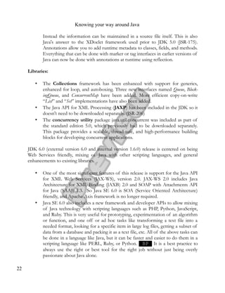 Knowing your way around Java
Instead the information can be maintained in a source file itself. This is also
Java's answer to the XDoclet framework used prior to JDK 5.0 (JSR-175).
Annotations allow you to add runtime metadata to classes, fields, and methods.
Everything that can be done with marker or tag interfaces in earlier versions of
Java can now be done with annotations at runtime using reflection.
Libraries:
• The Collections framework has been enhanced with support for generics,
enhanced for loop, and autoboxing. Three new interfaces named Queue, Block­
ingQueue, and ConcurrentMap have been added. More efficient copy-on-write
“List” and “Set” implementations have also been added.
• The Java API for XML Processing (JAXP) has been included in the JDK so it
doesn't need to be downloaded separately. (JSR-206)
• The concurrency utility package java.util.concurrent was included as part of
the standard edition 5.0, which previously had to be downloaded separately.
This package provides a scalable, thread-safe, and high-performance building
blocks for developing concurrent applications.
JDK 6.0 (external version 6.0 and internal version 1.6.0) release is centered on being
Web Services friendly, mixing of Java with other scripting languages, and general
enhancements to existing libraries.
• One of the most significant features of this release is support for the Java API
for XML Web Services (JAX-WS), version 2.0. JAX-WS 2.0 includes Java
Architecture for XML Binding (JAXB) 2.0 and SOAP with Attachments API
for Java (SAAJ) 1.3. So Java SE 6.0 is SOA (Service Oriented Architecture)
friendly, and Apache Axis framework is no longer required.
• Java SE 6.0 also includes a new framework and developer APIs to allow mixing
of Java technology with scripting languages such as PHP, Python, JavaScript,
and Ruby. This is very useful for prototyping, experimentation of an algorithm
or function, and one off or ad hoc tasks like transforming a text file into a
needed format, looking for a specific item in large log files, getting a subset of
data from a database and packing it as a text file, etc. All of the above tasks can
be done in a language like Java, but it can be faster and easier to do them in a
scripting language like PERL, Ruby, or Python. BP It is a best practice to
always use the right or best tool for the right job without just being overly
passionate about Java alone.
22
 