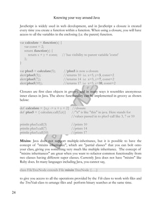 Knowing your way around Java
JavaScript is widely used in web development, and in JavaScript a closure is created
every time you create a function within a function. When using a closure, you will have
access to all the variables in the enclosing (i.e. the parent) function.
var calculate = function(x) {
var const = 2;
return function(y) {
return x + y + const; // has visibility to parent variable 'const'
};
}
var plus5 = calculate(5); //plus5 is now a closure
alert(plus5(3)); //returns 10 i.e. x=5, y=3, const=2
alert(plus5(7)); //returns 14 i.e x=5, y=7, const=2
alert(plus5(10)); //returns 17 i.e x=5, y=10, const=2
Closures are first class objects in groovy, and in many ways it resembles anonymous
inner classes in Java. The above functionality can be implemented in groovy as shown
below:
def calculate = {x,y -> x + y + 2} //closure
def plus5 = { calculate.call(5,it)} //"it" is like "this" in java. Here stands for
//values passed in to plus5 call like 3, 7 or 10
println plus5.call(3) //prints 10
println plus5.call(7) //prints 14
println plus5.call(10) //prints 17
Mixins: Java does not support multiple-inheritance, but it is possible to have the
concept of "mixins inheritance", which are "partial classes" that you can bolt onto
your class, giving you something very much like multiple inheritance. The concept of
"mixins inheritances" are great when you want to refactor common functionality from
two classes having different super classes. Currently Java does not have "mixins" like
Ruby does. In many languages including Java, you cannot say,
class FileTreeNode extends File mixin TreeNode {….}
to give you access to all the operations provided by the File class to work with files and
the TreeNode class to arrange files and perform binary searches at the same time.
24
 