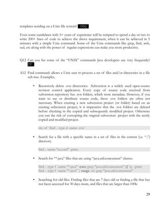 templates residing on a Unix file system? SBQ
Even some candidates with 5+ years of experience will be tempted to spend a day or two to
write 200+ lines of code to achieve the above requirement, when it can be achieved in 5
minutes with a simple Unix command. Some of the Unix commands like grep, find, awk,
sed, etc along with the power of regular expressions can make you more productive.
Q12 Can you list some of the “UNIX” commands Java developers use very frequently?
PF
A12 Find command: allows a Unix user to process a set of files and/or directories in a file
sub tree. Examples,
• Recursively delete .svn directories: Subversion is a widely used open-source
revision control application. Every copy of source code received from
subversion repository has .svn folders, which store metadata. However, if you
want to use or distribute source code, these .svn folders are often not
necessary. When creating a new subversion project (or folder) based on an
existing subversion project, it is imperative that the .svn folders are deleted
before checking in the copied and subsequently modified project. Otherwise
you run the risk of corrupting the original subversion project with the newly
copied and modified project.
rm -rf `find . -type d -name .svn`
• Search for a file with a specific name in a set of files in the current (i.e. “.”)
directory.
find . -name "rc.conf" -print
• Search for “*.java” files that are using “java.util.concurrent” classes.
find . -type f -name "*.java" -exec grep "java.util.concurrent" {} ; -print
find . -type f -name "*.java" | xargs -n1 grep "java.util.concurrent"
• Searching for old files. Finding files that are 7 days old or finding a file that has
not been accessed for 30 days more, and files that are larger than 100k:
29
 