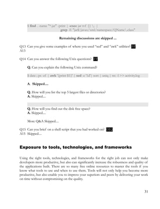 $ find . -name "*.jar" -print | -exec jar tvf {} ; |
grep -E "jar$|javax/xml/namespace/QName.class"
Remaining discussions are skipped ...
Q13 Can you give some examples of where you used “sed” and “awk” utilities? PF
A13
Q14 Can you answer the following Unix questions? PF
Q. Can you explain the following Unix command?
$ date ; ps -ef | awk '{print $1}' | sed -e '1d'| sort | uniq | wc -l >> activity.log
A. Skipped....
Q. How will you list the top 5 largest files or directories?
A. Skipped....
Q. How will you find out the disk free space?
A. Skipped....
More Q&A Skipped....
Q15 Can you brief on a shell script that you had worked on? OEQ
A15 Skipped....
Exposure to tools, technologies, and frameworks
Using the right tools, technologies, and frameworks for the right job can not only make
developers more productive, but also can significantly increase the robustness and quality of
the applications built. There are so many free online resources to master the tools if you
know what tools to use and when to use them. Tools will not only help you become more
productive, but also enable you to impress your superiors and peers by delivering your work
on time without compromising on the quality.
31
 