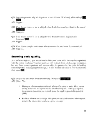 Q21 In your experience, why is it important to have relevant APIs handy while coding? LF
COQ
A21 Skipped....
Q22 What do you expect to see in a high level or detailed technical specification document?
DC OEQ
A22 Skipped....
Q23 What do you expect to see in a high level or detailed business requirements
document? OEQ
A23 Skipped....
Q24 What tips do you give to someone who wants to write a technical documentation?
A24 Skipped....
Ensuring code quality.
As a software engineer, you should ensure how your users will a have quality experience
with the system you build. You must learn not only to think from a technology perspective,
but also from a user experience and business objective perspective. No point in building
something with a bleeding edge technology, if it does not add real value to your business and
their users. QOS
Q25 Do you use test driven development? Why / Why not? COQ SP
A25 [Hint:] Yes.
• Gives you a better understanding of what you're going to write. Gets you to
clearly think what the inputs are and what the output is. Helps you separate
the concerns by getting you to think about the single responsibility principle
(SRP).
• Enforces a better test coverage. This gives you the confidence to refactor your
code in the future, since you have a good coverage.
33
 