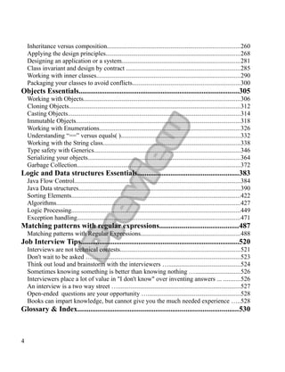 Inheritance versus composition...................................................................................260
Applying the design principles....................................................................................268
Designing an application or a system..........................................................................281
Class invariant and design by contract .......................................................................285
Working with inner classes..........................................................................................290
Packaging your classes to avoid conflicts...................................................................300
Objects Essentials......................................................................................305
Working with Objects..................................................................................................306
Cloning Objects...........................................................................................................312
Casting Objects............................................................................................................314
Immutable Objects.......................................................................................................318
Working with Enumerations........................................................................................326
Understanding “==” versus equals( )...........................................................................332
Working with the String class......................................................................................338
Type safety with Generics............................................................................................346
Serializing your objects...............................................................................................364
Garbage Collection......................................................................................................372
Logic and Data structures Essentials......................................................383
Java Flow Control........................................................................................................384
Java Data structures.....................................................................................................390
Sorting Elements..........................................................................................................422
Algorithms...................................................................................................................427
Logic Processing..........................................................................................................449
Exception handling......................................................................................................471
Matching patterns with regular expressions..........................................487
Matching patterns with Regular Expressions..............................................................488
Job Interview Tips.....................................................................................520
Interviews are not technical contests...........................................................................521
Don't wait to be asked ….............................................................................................523
Think out loud and brainstorm with the interviewers ….............................................524
Sometimes knowing something is better than knowing nothing …............................526
Interviewers place a lot of value in "I don't know" over inventing answers ... ..........526
An interview is a two way street ….............................................................................527
Open-ended questions are your opportunity …..........................................................528
Books can impart knowledge, but cannot give you the much needed experience …..528
Glossary & Index......................................................................................530
4
 