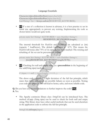 Language Essentials
Character.isJavaIdentifierStart(input.charAt(0))
Character.isJavaIdentifierPart(input.charAt(i))
List<String> list = Arrays.asList(RESERVED_KEYWORDS);
• BPBP If a size of a collection is known in advance, it is a best practice to set its
initial size appropriately to prevent any resizing. Implementing the code as
shown below would not quite work.
private static Set<String> KEYWORDS = new HashSet<String>(
RESERVED_KEYWORDS.length);
The internal threshold for HashSets and HashMaps are calculated as (int)
(capacity * loadFactor). The default loadFactor is 0.75. This means the
HashSet will resize after 75% of its capacity has been reached. The resizing and
rehashing of the set can be prevented as follows,
private static Set<String> KEYWORDS = new HashSet<String>(
(int)(RESERVED_KEYWORDS.length/0.75));
• BPBP: Checking for null and empty string as a precondition in the beginning of
the valid(String input) method.
if (input == null || input.length( ) == 0 ...)
The above code snippet is a slight deviation of the fail fast principle, which
states that check and report any possible failures as soon as possible. Testing
your code for failure points will lead to better, safer, and more reliable code.
Q. Do you have any recommendations to further improve the code? OEQOEQ
A. Yes.
• The Apache commons library class StringUtils can be introduced here. The
method isEmpty (String input) can be used to check for both null and empty
string. This library does have other useful methods that can be used elsewhere
in the application code to enforce the fail fast principle.
StringUtils.isEmpty(input)
40
 