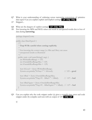 Q7 What is your understanding of widening versus narrowing conversions of primitive
data types? Can you explain explicit and implicit casting? LF COQ FAQLF COQ FAQ
A7 Skipped....
Q8 What are the dangers of explicit casting? LF COQ FAQLF COQ FAQ
A8 Not knowing the MIN and MAX values can result in unexpected results due to loss of
data during narrowing.
package chapter2.com;
public class DataTypes2 {
/**
* Trap #1 Be careful when casting explicitly.
*
* Not knowing the correct range (i.e Min and Max) can cause
* unexpected results as illustrated
*/
public static void main(String[ ] args) {
int iWithinByteRange = 125;
int iOutsideByteRangeMax = 129;
int iOutsideByteRangeMin = -129;
byte bGood = (byte) iWithinByteRange;
System.out.println("bOkay=" + bGood); // 125 – good
byte bBad = (byte) iOutsideByteRangeMax;
System.out.println("Trap #1 - bBad=" + bBad); // -127 – bad
byte bBadAgain = (byte) iOutsideByteRangeMin;
System.out.println("Trap #1 - bBadAgain=" + bBad); // -127 – bad
}
}
Q9 Can you explain why the code snippet under (a) gives a compile-time error and code
snippet under (b) compiles and runs with an output of 20? COQ LFCOQ LF
a)
43
 