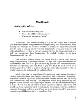 Section-1:
Getting Started …...
• How can this book help you?
• Why is this a PERFECT companion?
• What are the technical key areas?
So you have a java interview coming up in a few days or you want to impress
your peers and superiors with your technical strengths during code review sessions, team
meetings, and stand-ups, and concerned about how to make a good impression? you don't
need to worry if you are familiar with the fundamentals. Most Java interviews and
technical challenges you face at work are structured around the fundamentals and how
well you communicate those fundamentals. So regularly brushing up on these
fundamentals really pays off.
Your analytical, problem solving, and coding skills will also be under scrutiny
along with your ability to get the job done with the right tools. If your fundamentals are
clear and know what tools to use, you can tackle any questions, and find solutions to any
problems and challenges you face. Even if you don't have the exact answer for a
problem, you will know how to go about solving them with a little research if you have a
solid grounding in the fundamentals covered in this book.
A little preparation can make a huge difference to your career success. Preparation
can help you communicate your thoughts more clearly with examples and illustrations.
Preparation can make a good and lasting impression on those who talk with you during
your interviews and team meetings. This impression will be partly influenced by how
prepared you are and how knowledgeable you are about your industry and the challenges
it faces. It will also be influenced by your appearance, attitude, enthusiasm, and
confidence. Good preparation breeds confidence and it shows in the interviews and team
meetings. So prepare well in advance if you just begun to see yourself in your dream
company or would like to go places in your chosen field.
5
 