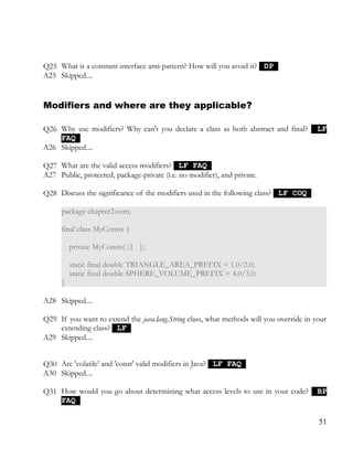 Q25 What is a constant interface anti-pattern? How will you avoid it? DPDP
A25 Skipped....
Modifiers and where are they applicable?
Q26 Why use modifiers? Why can't you declare a class as both abstract and final? LFLF
FAQFAQ
A26 Skipped....
Q27 What are the valid access modifiers? LF FAQLF FAQ
A27 Public, protected, package-private (i.e. no modifier), and private.
Q28 Discuss the significance of the modifiers used in the following class? LF COQLF COQ
package chapter2.com;
final class MyConsts {
private MyConsts( ){ };
static final double TRIANGLE_AREA_PREFIX = 1.0/2.0;
static final double SPHERE_VOLUME_PREFIX = 4.0/3.0;
}
A28 Skipped....
Q29 If you want to extend the java.lang.String class, what methods will you override in your
extending class? LFLF
A29 Skipped....
Q30 Are 'volatile' and 'const' valid modifiers in Java? LF FAQLF FAQ
A30 Skipped....
Q31 How would you go about determining what access levels to use in your code? BPBP
FAQFAQ
51
 
