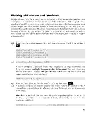 Working with classes and interfaces
Object oriented (i.e. OO) concepts are an important building for creating good services.
They provide a common vocabulary to talk about the architecture. Without good under­
standing of the OO concepts, you could easily implement a procedural programming using
classes. All you have to do is create a bunch of classes with nothing but data with getter and
setter methods, and some other Handler or Processor classes to handle the logic with if/else and
instanceof constructs sprayed all over the place. It is important to understand that objects
need to not only take care of themselves with data and behavior, but also have to interact
with each other.
Q1 Which class declaration is correct if A and B are classes and C and D are interfaces?
LFLF
a.) class Z extends A implements C, D{}
b.) class Z extends A,B implements D {}
c.) class Z extends C implements A,B {}
d.) class Z extends C,D implements B {}
A1 a. class Z extends A implements C, D{}
A class is a template. A class can extend only a single class (i.e. single inheritance. Java
does not support multiple implementation inheritance), but can implement
multiple interfaces to achieve multiple interface inheritance. An interface can also
extend more than one other interfaces.
interface E extends C,D { //.... }
Q2 What is a class? What are the valid modifiers of a top level class? LFLF
A2 A class is a template for multiple objects with similar features. In another words, A
class defines responsibilities (i.e. characteristics and behaviors) that are common to
every object.
Modifiers: A top level class can either be public or package-private (i.e. no access
modifier) scoped. It can be final concrete, abstract, or non-final concrete (i.e. no final
or abstract modifiers).
public class A { … } // non-final concrete class
55
 