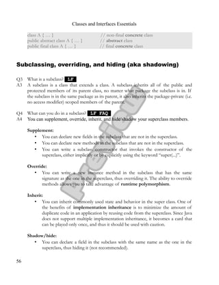 Classes and Interfaces Essentials
class A { … } // non-final concrete class
public abstract class A { … } // abstract class
public final class A { … } // final concrete class
Subclassing, overriding, and hiding (aka shadowing)
Q3 What is a subclass? LFLF
A3 A subclass is a class that extends a class. A subclass inherits all of the public and
protected members of its parent class, no matter what package the subclass is in. If
the subclass is in the same package as its parent, it also inherits the package-private (i.e.
no access modifier) scoped members of the parent.
Q4 What can you do in a subclass? LF FAQLF FAQ
A4 You can supplement, override, inherit, and hide/shadow your superclass members.
Supplement:
• You can declare new fields in the subclass that are not in the superclass.
• You can declare new methods in the subclass that are not in the superclass.
• You can write a subclass constructor that invokes the constructor of the
superclass, either implicitly or by explicitly using the keyword “super(...)”.
Override:
• You can write a new instance method in the subclass that has the same
signature as the one in the superclass, thus overriding it. The ability to override
methods allows you to take advantage of runtime polymorphism.
Inherit:
• You can inherit commonly used state and behavior in the super class. One of
the benefits of implementation inheritance is to minimize the amount of
duplicate code in an application by reusing code from the superclass. Since Java
does not support multiple implementation inheritance, it becomes a card that
can be played only once, and thus it should be used with caution.
Shadow/hide:
• You can declare a field in the subclass with the same name as the one in the
superclass, thus hiding it (not recommended).
56
 