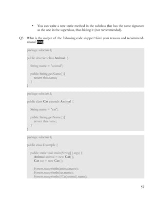 • You can write a new static method in the subclass that has the same signature
as the one in the superclass, thus hiding it (not recommended).
Q5 What is the output of the following code snippet? Give your reasons and recommend­
ations? COQCOQ
package subclass1;
public abstract class Animal {
String name = "animal";
public String getName( ){
return this.name;
}
}
package subclass1;
public class Cat extends Animal {
String name = "cat";
public String getName( ){
return this.name;
}
}
package subclass1;
public class Example {
public static void main(String[ ] args) {
Animal animal = new Cat( );
Cat cat = new Cat( );
System.out.println(animal.name);
System.out.println(cat.name);
System.out.println(((Cat)animal).name);
57
 