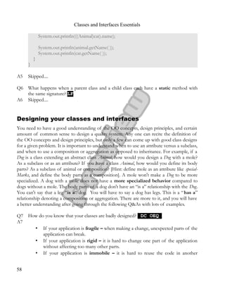 Classes and Interfaces Essentials
System.out.println(((Animal)cat).name);
System.out.println(animal.getName( ));
System.out.println(cat.getName( ));
}
}
A5 Skipped....
Q6 What happens when a parent class and a child class each have a static method with
the same signature? LFLF
A6 Skipped....
Designing your classes and interfaces
You need to have a good understanding of the OO concepts, design principles, and certain
amount of common sense to design a quality system. Any one can recite the definition of
the OO concepts and design principles, but only a few can come up with good class designs
for a given problem. It is important to understand when to use an attribute versus a subclass,
and when to use a composition or aggregation as opposed to inheritance. For example, if a
Dog is a class extending an abstract class Animal, how would you design a Dog with a mole?
As a subclass or as an attribute? If you have a class Animal, how would you define its body
parts? As a subclass of animal or composition? [Hint: define mole as an attribute like special­
Marks, and define the body parts as a composition]. A mole won't make a Dog to be more
specialized. A dog with a mole does not have a more specialized behavior compared to
dogs without a mole. The body parts of a dog don't have an “is a” relationship with the Dog.
You can't say that a leg “is a” dog. You will have to say a dog has legs. This is a “has a”
relationship denoting a composition or aggregation. There are more to it, and you will have
a better understanding after going through the following Q&As with lots of examples.
Q7 How do you know that your classes are badly designed? DC OEQDC OEQ
A7
• If your application is fragile – when making a change, unexpected parts of the
application can break.
• If your application is rigid – it is hard to change one part of the application
without affecting too many other parts.
• If your application is immobile – it is hard to reuse the code in another
58
 