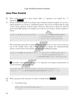Logic and Data structures Essentials
Java Flow Control
Q1 Why would you prefer a short circuit “&&, ||” operators over logical “& , |”
operators? LF COQ
A1 Firstly, NullPointerException is by far the most common runtime exception. If you use a
logical operator, you can get a NullPointerException. This can be avoided easily by using
a short circuit operator as shown below. There are other ways to check for null, but
short circuit && operator can simplify your code by not having to declare separate if
clauses.
if((obj != null) & obj.equals(newObj)) { // can cause a NullPointerException
…. // obj.equals(newObj) is executed
// even if obj != null returns false.
}
Short-circuiting means that an operator only evaluates as far as it has to, not as far as it
can. If the variable 'obj' is null, it won't even try to evaluate the 'obj.equals(newObj)’
clause as shown below. This protects the potential NullPointerException.
if((obj != null) && obj.equals(newObj)) { // cannot get a NullPointerException
... // because obj.equals(newObj) is
// executed only if obj != null returns true
}
PC Secondly, short-circuit “&&” and “||” operators can improve performance in
certain situations. For example:
//the CPU intensive method in bold is executed only if number is > 7
if((number <= 7) || (doComputeIntensiveAnalysis (number) <= 13)) {
…
}
Q2 What can prevent the execution of code in a finally block? LF COQ
A2
• An end-less loop.
public static void main(String[ ] args) {
try {
74
 