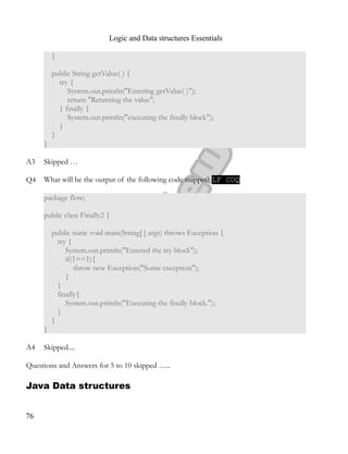 Logic and Data structures Essentials
}
public String getValue( ) {
try {
System.out.println("Entering getValue( )");
return "Returning the value";
} finally {
System.out.println("executing the finally block");
}
}
}
A3 Skipped …
Q4 What will be the output of the following code snippet? LF COQ
package flow;
public class Finally2 {
public static void main(String[ ] args) throws Exception {
try {
System.out.println("Entered the try block");
if(1==1){
throw new Exception("Some exception");
}
}
finally{
System.out.println("Executing the finally block.");
}
}
}
A4 Skipped....
Questions and Answers for 5 to 10 skipped …..
Java Data structures
76
 