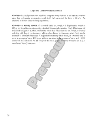 Logic and Data structures Essentials
Example 3: An algorithm that needs to compare every element in an array to sort the
array has polynomial complexity, which is O (n2
). A nested for loop is O (n2
). An
example is shown under sorting algorithms.
Example 4: Binary search of a sorted array or ArrayList is logarithmic, which is
O(log n). Searching an element in a LinkedList normally requires O(n). This is one of
the disadvantages of LinkedList over the other data structures like an ArrayList or array
offering a O (log n) performance, which offers better performance than O(n) as the
number of elements increases. A logarithmic running times mean, if 10 items take at
most x amount of time, 100 items will take say at most 2x amount of time, and 10,000
items will take at most 4x. If you plot this on a graph, the time decreases as n (i.e.
number of items) increases.
78
 