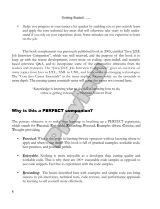 Getting Started …...
• Helps you progress in your career a lot quicker by enabling you to pro-actively learn
and apply the core technical key areas that will otherwise take years to fully under­
stand if you rely on your experience alone. Some mistakes are too expensive to learn
on the job.
This book complements our previously published book in 2005, entitled “Java/J2EE
Job Interview Companion”, which was well received, and the purpose of this book is to
keep up with the recent developments, cover more on coding, open-ended, and scenario
based interview Q&A, and to incorporate some of the constructive criticisms from the
readers and reviewers. The “Java/J2EE Job Interview Companion” gives an overview of
many topics from Java to J2EE, XML to UML, and frameworks to emerging technologies.
The “Core Java Career Essentials” as the name implies, focuses solely on the essentials in
more depth. The ensuing career essentials series will cover the topics not covered here.
“Knowledge is knowing what to do, skill is knowing how to do,
virtue is getting it done. ” – Norman Vincent Peale
Why is this a PERFECT companion?
The primary objective is to make your learning or brushing up a PERFECT experience,
which stands for Practical, Enjoyable, Rewarding, Focused, Examples driven, Concise, and
Thought-provoking.
• Practical: What is the point in learning bitwise operators without knowing where to
apply and when to use them? This book is full of practical examples, workable code,
best practices, and potential pitfalls.
• Enjoyable: Nothing is more enjoyable as a developer than cutting quality and
workable code. That is why there are 100+ executable code samples as opposed to
just code snippets. Feel free to experiment with the code samples.
• Rewarding: The basics described here with examples and sample code can bring
success in job interviews, technical tests, code reviews, and performance appraisals
by learning to sell yourself more effectively.
8
 