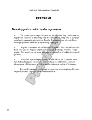 Logic and Data structures Essentials
Section-8:
Matching patterns with regular expressions
– The reason regular expressions are so useful is that they can be used to
target what you need in any string with the flexibility of being able to use your
matches to process the given string. Regular Expressions are integrated into
many programmer tools and programming languages.
– Regular expressions are used to search, replace, filter, and validate data.
Each time you use Regular Expressions, you are invoking a powerful search
engine. This search engine is one that searches through text looking for specific
patterns.
– Many find regular expressions to be a bit tricky, but if you can learn
how to handle regular expressions you will have one of the most simplest,
cleanest and efficient tools in your arsenal to take on a variety of problems.
– Regular Expressions can be used to match just about anything. Regular
expressions are a language study all to themselves.
86
 