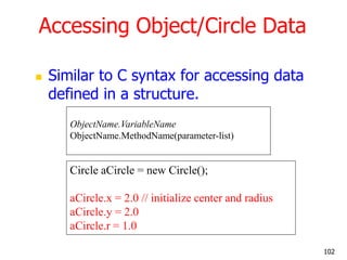 Accessing Object/Circle Data
 Similar to C syntax for accessing data
defined in a structure.
Circle aCircle = new Circle();
aCircle.x = 2.0 // initialize center and radius
aCircle.y = 2.0
aCircle.r = 1.0
ObjectName.VariableName
ObjectName.MethodName(parameter-list)
102
 