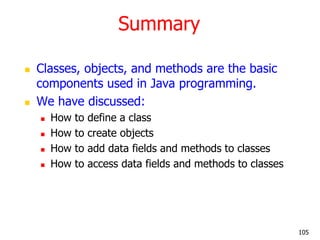 Summary
 Classes, objects, and methods are the basic
components used in Java programming.
 We have discussed:
 How to define a class
 How to create objects
 How to add data fields and methods to classes
 How to access data fields and methods to classes
105
 
