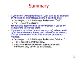 Summary
 If you do not want (properties of) your class to be extended
or inherited by other classes, define it as a final class.
 Java supports this is through the keyword ―final‖.
 This is applied to classes.
 You can also apply the final to only methods if you do not
want anyone to override them.
 If you want your class (properties/methods) to be extended
by all those who want to use, then define it as an abstract
class or define one or more of its methods as abstract
methods.
 Java supports this is through the keyword ―abstract‖.
 This is applied to methods only.
 Subclasses should implement abstract methods;
otherwise, they cannot be instantiated.
200
 