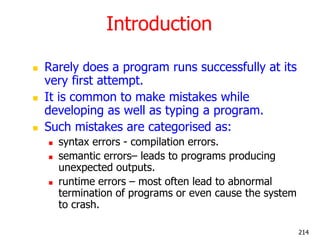 Introduction
 Rarely does a program runs successfully at its
very first attempt.
 It is common to make mistakes while
developing as well as typing a program.
 Such mistakes are categorised as:
 syntax errors - compilation errors.
 semantic errors– leads to programs producing
unexpected outputs.
 runtime errors – most often lead to abnormal
termination of programs or even cause the system
to crash.
214
 