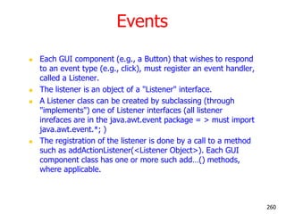 Events
 Each GUI component (e.g., a Button) that wishes to respond
to an event type (e.g., click), must register an event handler,
called a Listener.
 The listener is an object of a "Listener" interface.
 A Listener class can be created by subclassing (through
"implements") one of Listener interfaces (all listener
inrefaces are in the java.awt.event package = > must import
java.awt.event.*; )
 The registration of the listener is done by a call to a method
such as addActionListener(<Listener Object>). Each GUI
component class has one or more such add…() methods,
where applicable.
260
 