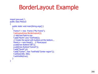 BorderLayout Example
import java.awt.*;
public class MyGui2
{
public static void main(String args[] )
{
Frame f = new Frame ("My Frame");
f.setLayout(new BorderLayout());
// Add text field to top
f.add("North",new TextField());
// Create the panel with buttons at the bottom...
Panel p = new Panel(); // FlowLayout
p.add(new Button("OK"));
p.add(new Button("Cancel"));
f.add("South",p);
f.add("Center", new TextField("Center region"));
f.setSize(300, 300);
f.setVisible(true);
}
}
266
 