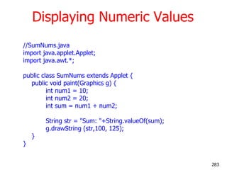 Displaying Numeric Values
//SumNums.java
import java.applet.Applet;
import java.awt.*;
public class SumNums extends Applet {
public void paint(Graphics g) {
int num1 = 10;
int num2 = 20;
int sum = num1 + num2;
String str = "Sum: "+String.valueOf(sum);
g.drawString (str,100, 125);
}
}
283
 