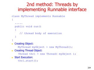 2nd method: Threads by
implementing Runnable interface
class MyThread implements Runnable
{
.....
public void run()
{
// thread body of execution
}
}
 Creating Object:
MyThread myObject = new MyThread();
 Creating Thread Object:
Thread thr1 = new Thread( myObject );
 Start Execution:
thr1.start();
334
 