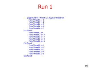 Run 1
 [raj@mundroo] threads [1:76] java ThreadTest
From ThreadA: i= 1
From ThreadA: i= 2
From ThreadA: i= 3
From ThreadA: i= 4
From ThreadA: i= 5
Exit from A
From ThreadC: k= 1
From ThreadC: k= 2
From ThreadC: k= 3
From ThreadC: k= 4
From ThreadC: k= 5
Exit from C
From ThreadB: j= 1
From ThreadB: j= 2
From ThreadB: j= 3
From ThreadB: j= 4
From ThreadB: j= 5
Exit from B
340
 