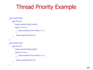 Thread Priority Example
class A extends Thread
{
public void run()
{
System.out.println("Thread A started");
for(int i=1;i<=4;i++)
{
System.out.println("t From ThreadA: i= "+i);
}
System.out.println("Exit from A");
}
}
class B extends Thread
{
public void run()
{
System.out.println("Thread B started");
for(int j=1;j<=4;j++)
{
System.out.println("t From ThreadB: j= "+j);
}
System.out.println("Exit from B");
}
}
347
 