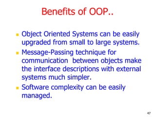 Benefits of OOP..
 Object Oriented Systems can be easily
upgraded from small to large systems.
 Message-Passing technique for
communication between objects make
the interface descriptions with external
systems much simpler.
 Software complexity can be easily
managed.
47
 
