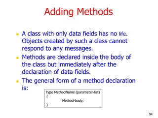 Adding Methods
 A class with only data fields has no life.
Objects created by such a class cannot
respond to any messages.
 Methods are declared inside the body of
the class but immediately after the
declaration of data fields.
 The general form of a method declaration
is:
type MethodName (parameter-list)
{
Method-body;
}
94
 