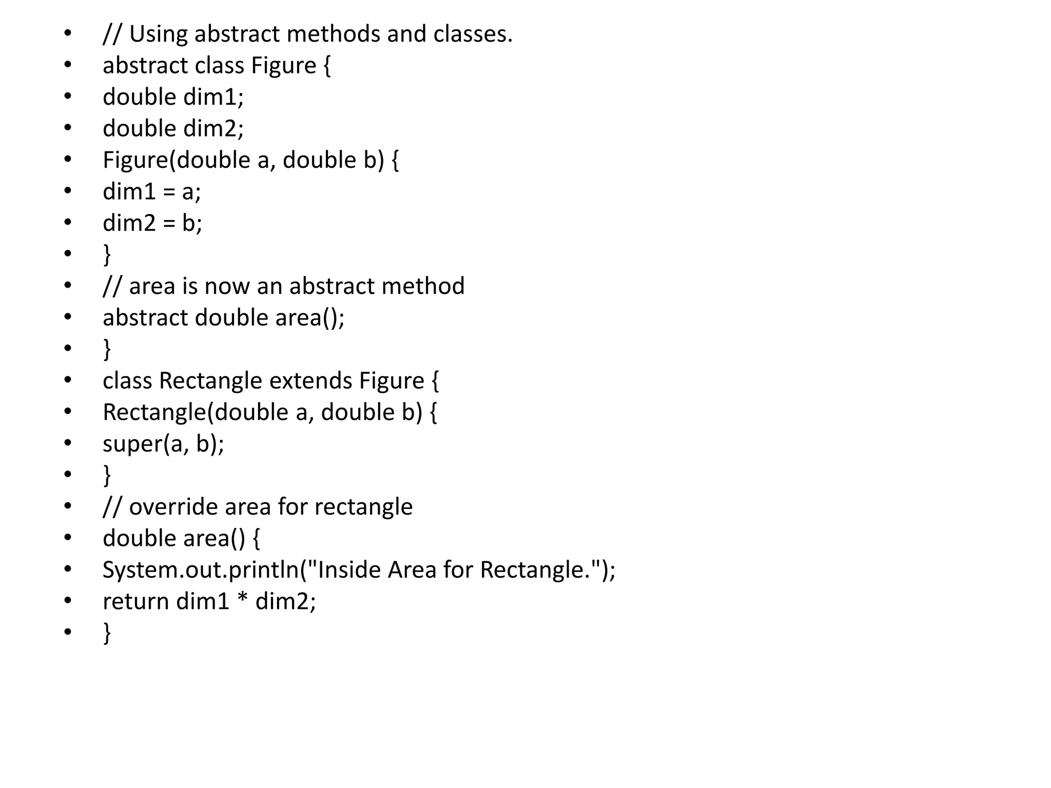 • // Using abstract methods and classes.
• abstract class Figure {
• double dim1;
• double dim2;
• Figure(double a, double b) {
• dim1 = a;
• dim2 = b;
• }
• // area is now an abstract method
• abstract double area();
• }
• class Rectangle extends Figure {
• Rectangle(double a, double b) {
• super(a, b);
• }
• // override area for rectangle
• double area() {
• System.out.println("Inside Area for Rectangle.");
• return dim1 * dim2;
• }
 
