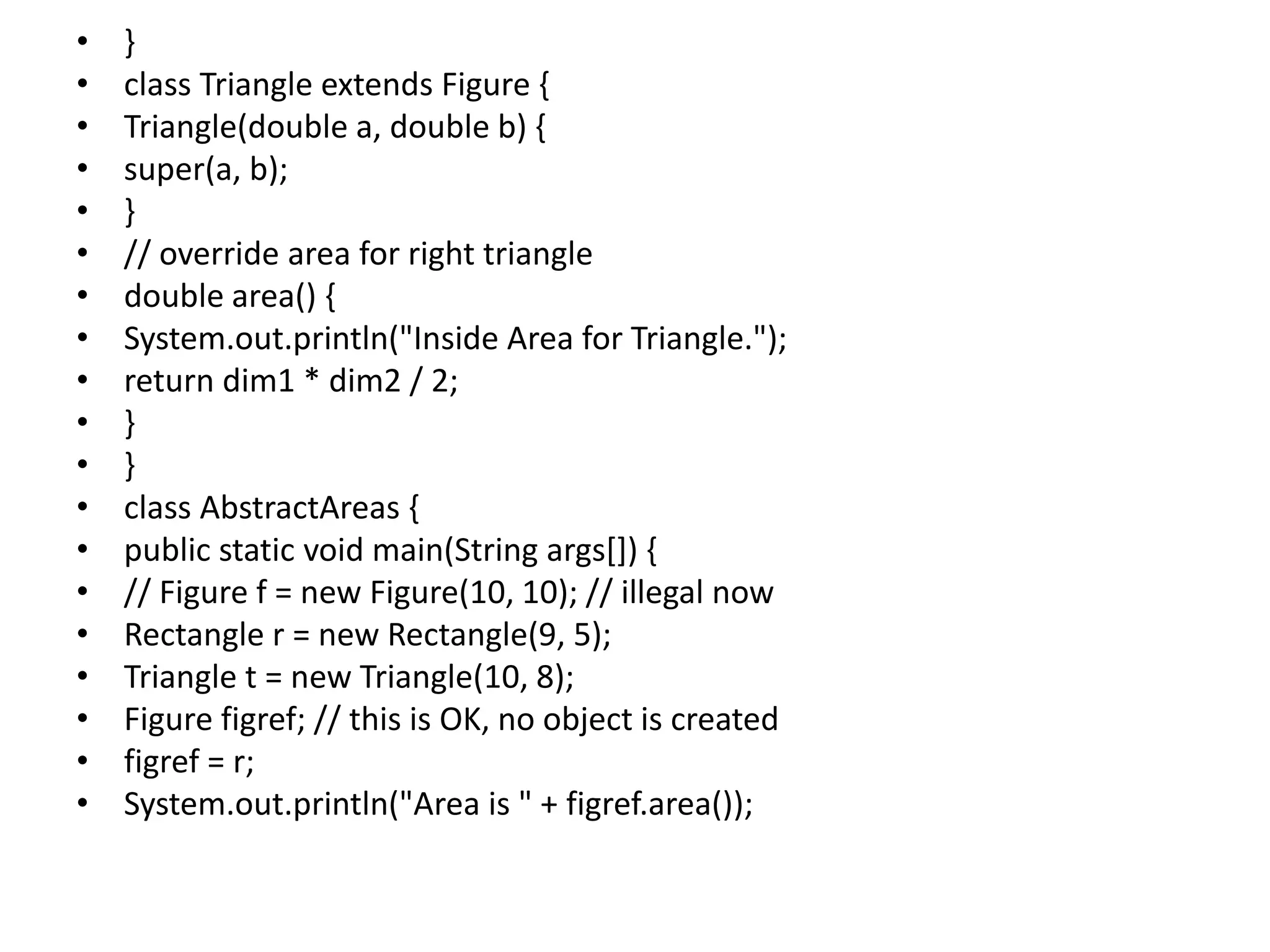 • }
• class Triangle extends Figure {
• Triangle(double a, double b) {
• super(a, b);
• }
• // override area for right triangle
• double area() {
• System.out.println("Inside Area for Triangle.");
• return dim1 * dim2 / 2;
• }
• }
• class AbstractAreas {
• public static void main(String args[]) {
• // Figure f = new Figure(10, 10); // illegal now
• Rectangle r = new Rectangle(9, 5);
• Triangle t = new Triangle(10, 8);
• Figure figref; // this is OK, no object is created
• figref = r;
• System.out.println("Area is " + figref.area());
 
