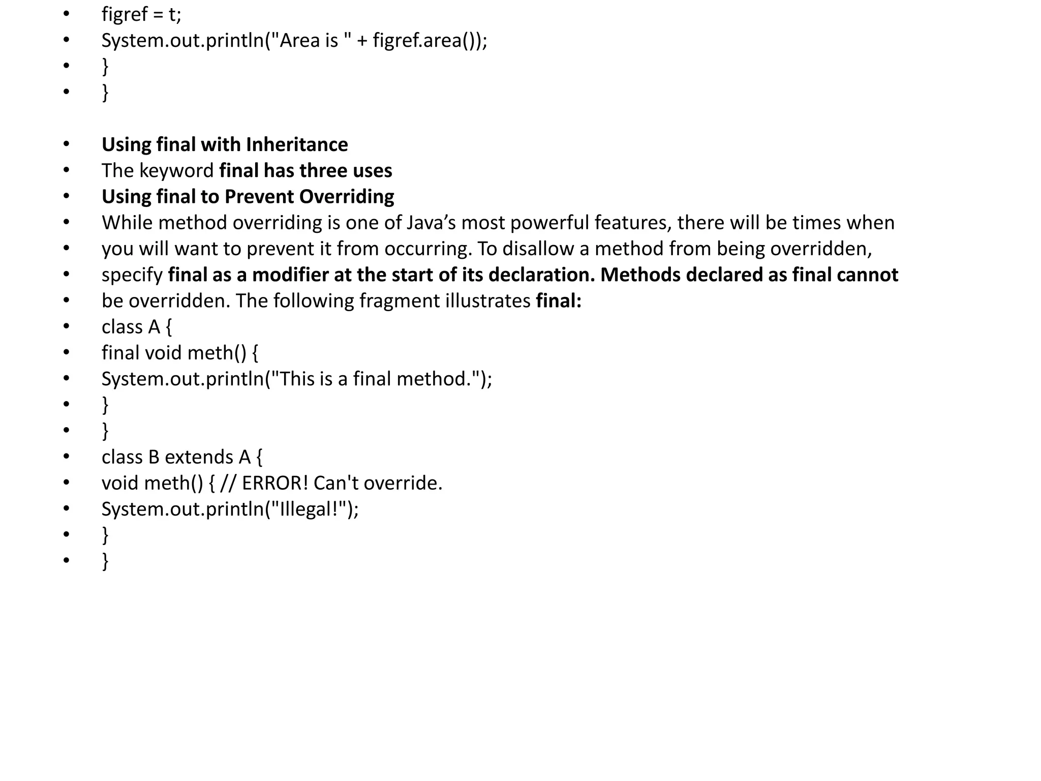 • figref = t;
• System.out.println("Area is " + figref.area());
• }
• }
• Using final with Inheritance
• The keyword final has three uses
• Using final to Prevent Overriding
• While method overriding is one of Java’s most powerful features, there will be times when
• you will want to prevent it from occurring. To disallow a method from being overridden,
• specify final as a modifier at the start of its declaration. Methods declared as final cannot
• be overridden. The following fragment illustrates final:
• class A {
• final void meth() {
• System.out.println("This is a final method.");
• }
• }
• class B extends A {
• void meth() { // ERROR! Can't override.
• System.out.println("Illegal!");
• }
• }
 