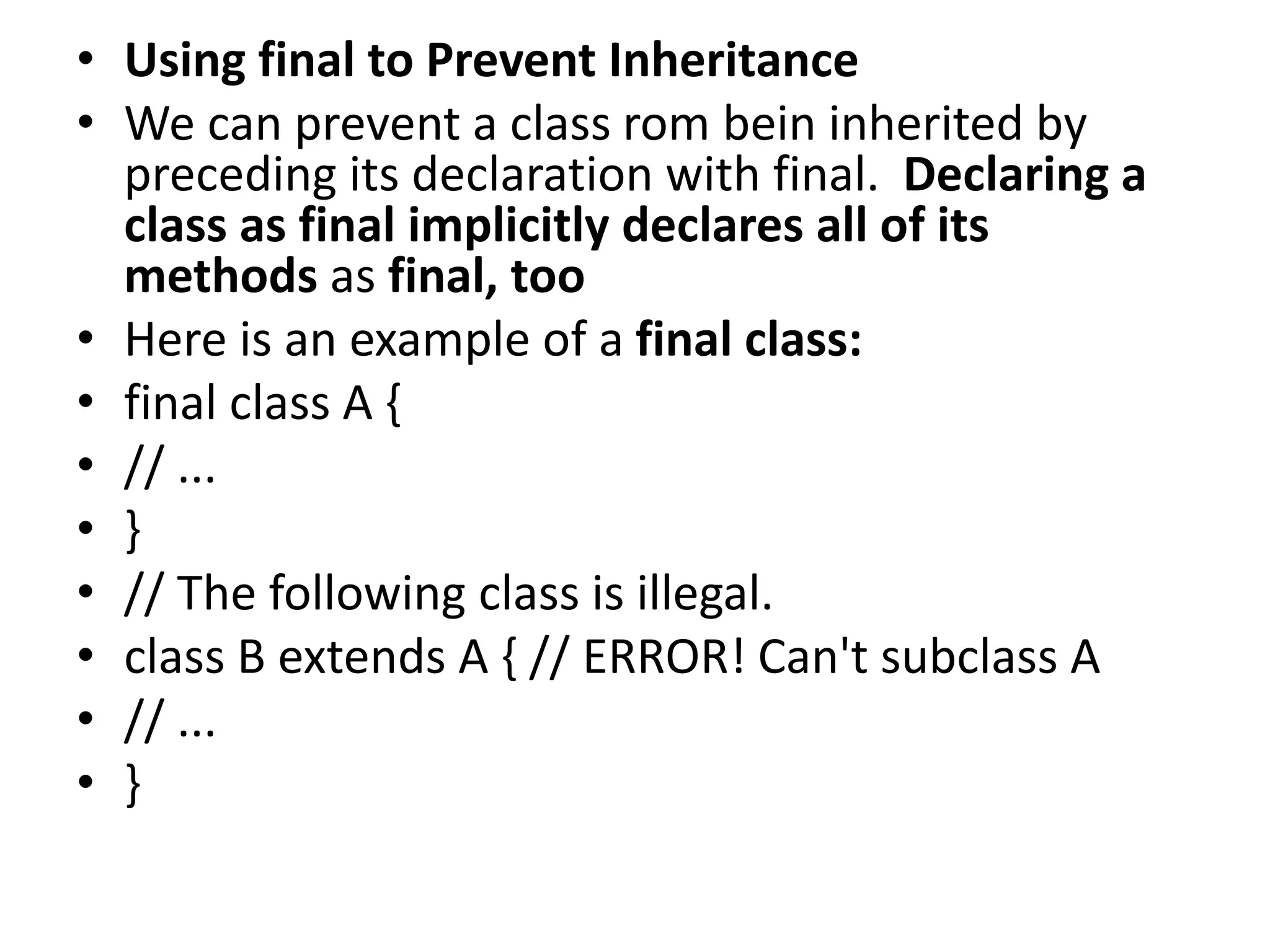 • Using final to Prevent Inheritance
• We can prevent a class rom bein inherited by
preceding its declaration with final. Declaring a
class as final implicitly declares all of its
methods as final, too
• Here is an example of a final class:
• final class A {
• // ...
• }
• // The following class is illegal.
• class B extends A { // ERROR! Can't subclass A
• // ...
• }
 