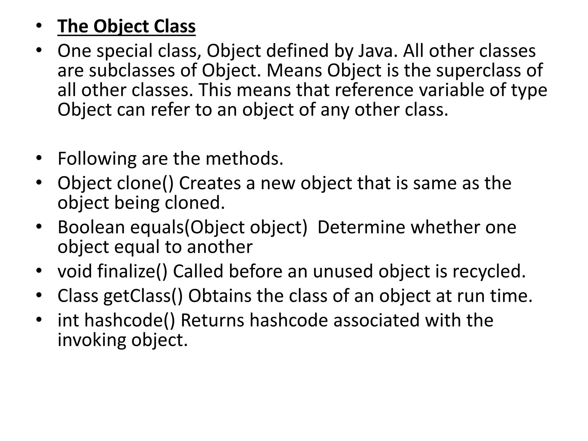 • The Object Class
• One special class, Object defined by Java. All other classes
are subclasses of Object. Means Object is the superclass of
all other classes. This means that reference variable of type
Object can refer to an object of any other class.
• Following are the methods.
• Object clone() Creates a new object that is same as the
object being cloned.
• Boolean equals(Object object) Determine whether one
object equal to another
• void finalize() Called before an unused object is recycled.
• Class getClass() Obtains the class of an object at run time.
• int hashcode() Returns hashcode associated with the
invoking object.
 