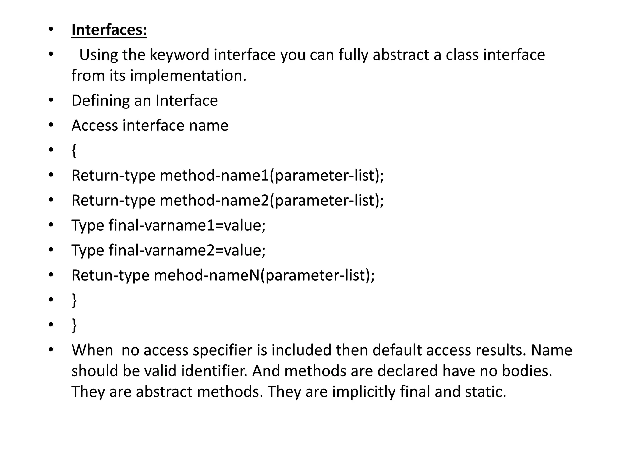 • Interfaces:
• Using the keyword interface you can fully abstract a class interface
from its implementation.
• Defining an Interface
• Access interface name
• {
• Return-type method-name1(parameter-list);
• Return-type method-name2(parameter-list);
• Type final-varname1=value;
• Type final-varname2=value;
• Retun-type mehod-nameN(parameter-list);
• }
• }
• When no access specifier is included then default access results. Name
should be valid identifier. And methods are declared have no bodies.
They are abstract methods. They are implicitly final and static.
 