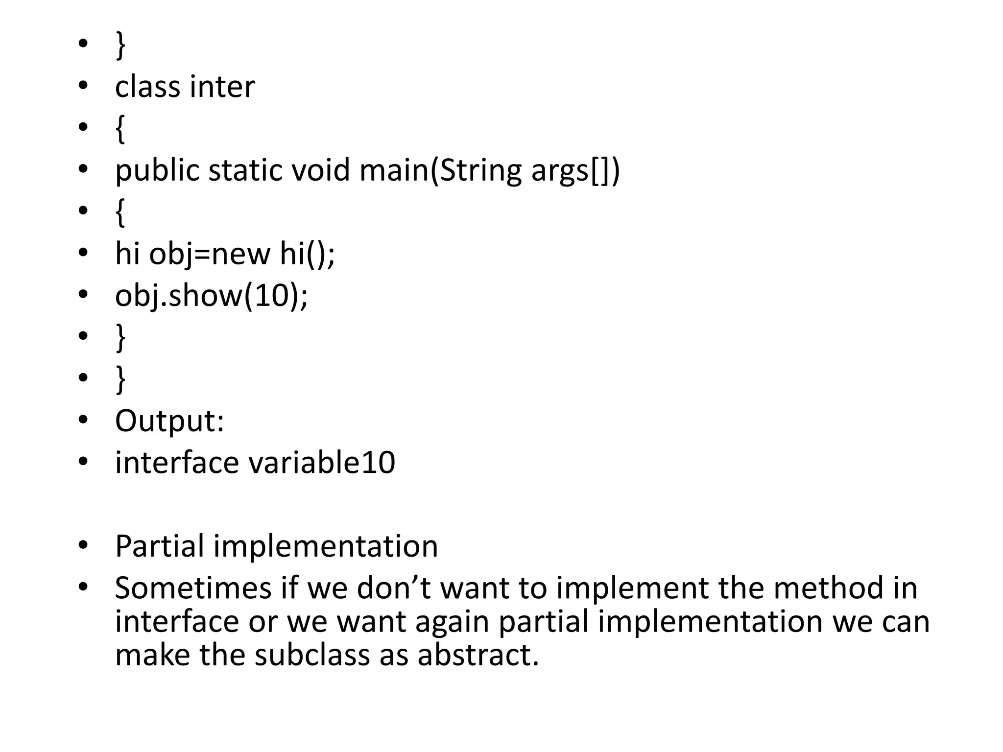 • }
• class inter
• {
• public static void main(String args[])
• {
• hi obj=new hi();
• obj.show(10);
• }
• }
• Output:
• interface variable10
• Partial implementation
• Sometimes if we don’t want to implement the method in
interface or we want again partial implementation we can
make the subclass as abstract.
 