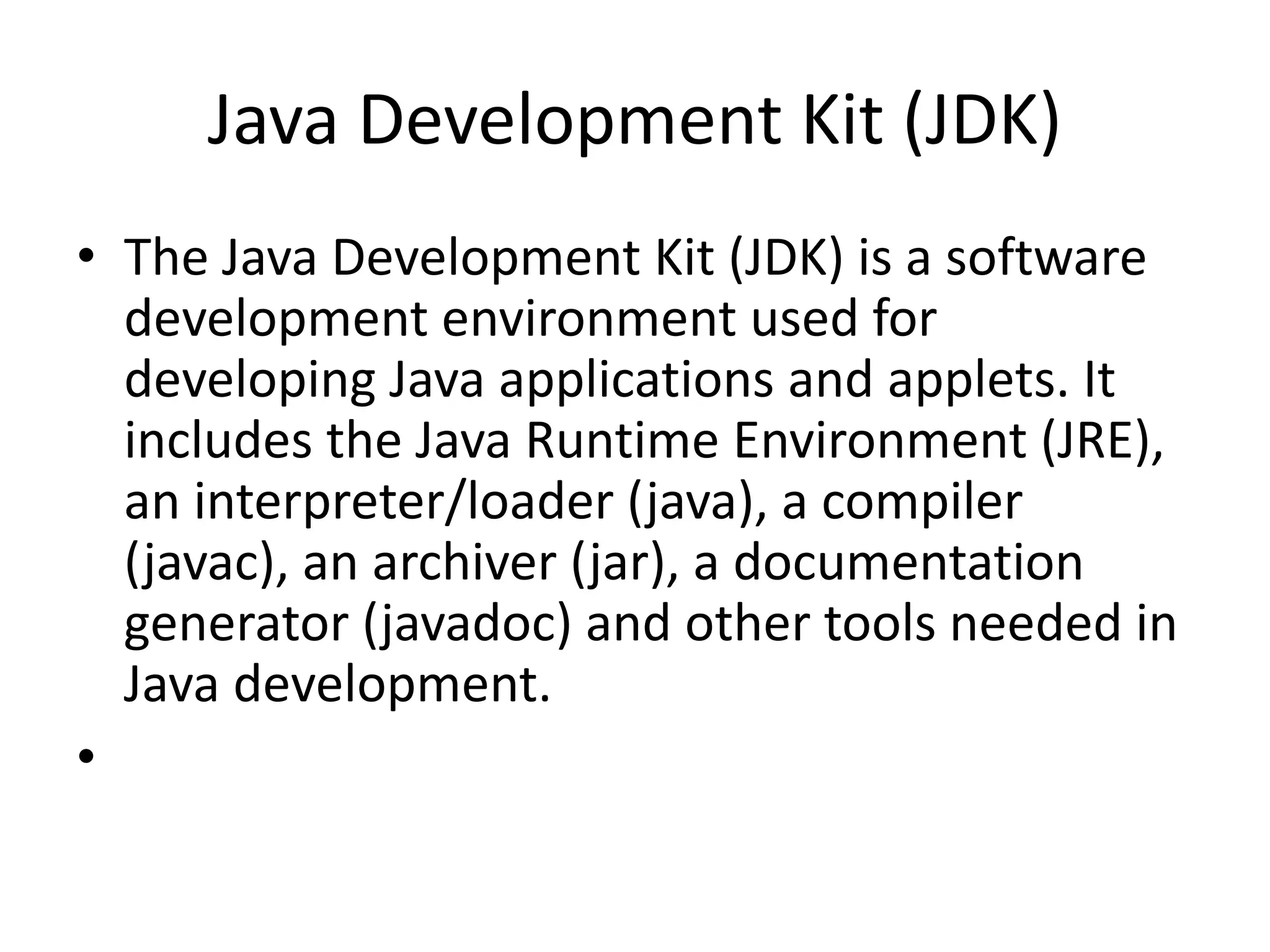 Java Development Kit (JDK)
• The Java Development Kit (JDK) is a software
development environment used for
developing Java applications and applets. It
includes the Java Runtime Environment (JRE),
an interpreter/loader (java), a compiler
(javac), an archiver (jar), a documentation
generator (javadoc) and other tools needed in
Java development.
•
 
