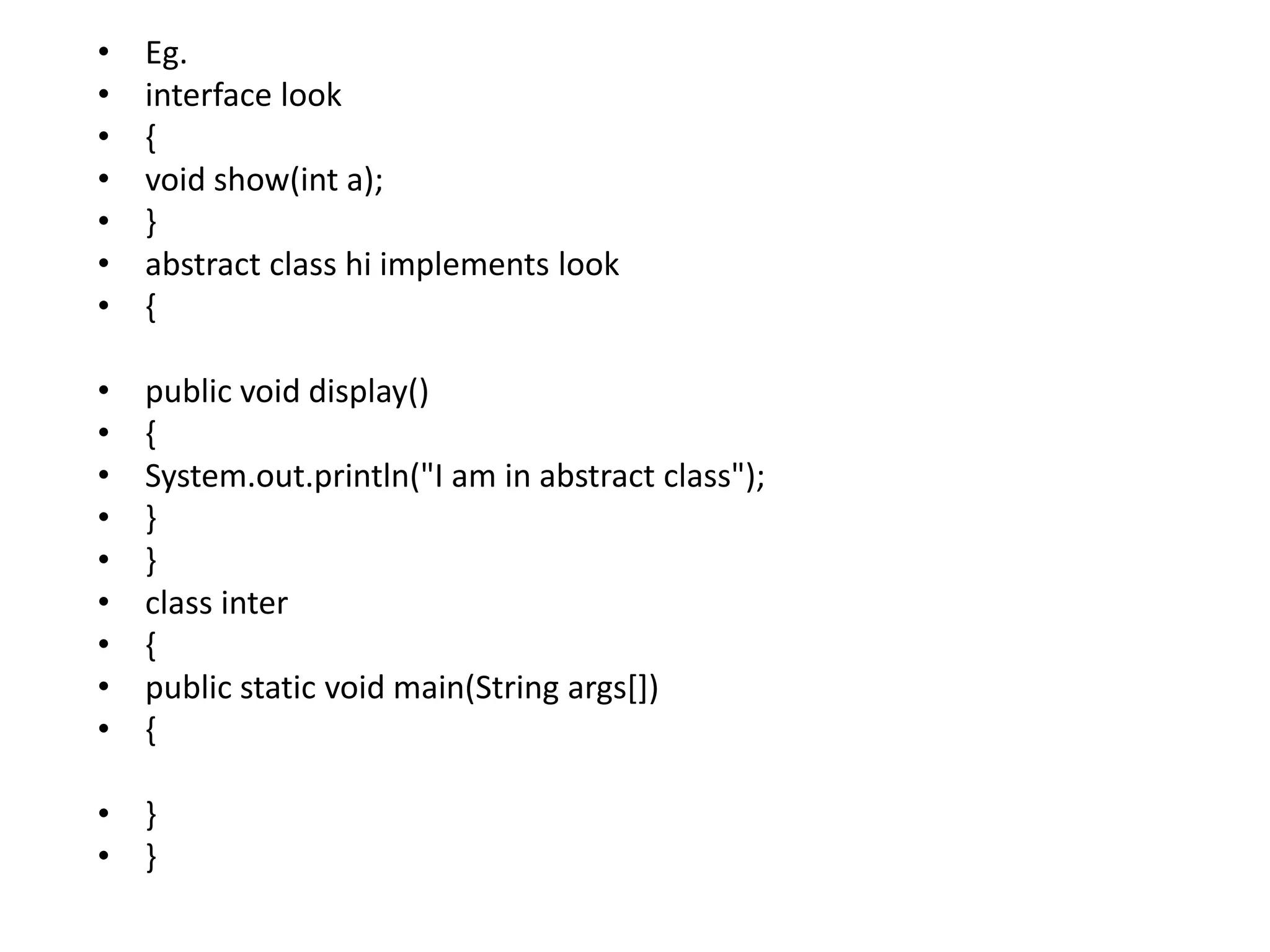 • Eg.
• interface look
• {
• void show(int a);
• }
• abstract class hi implements look
• {
• public void display()
• {
• System.out.println("I am in abstract class");
• }
• }
• class inter
• {
• public static void main(String args[])
• {
• }
• }
 