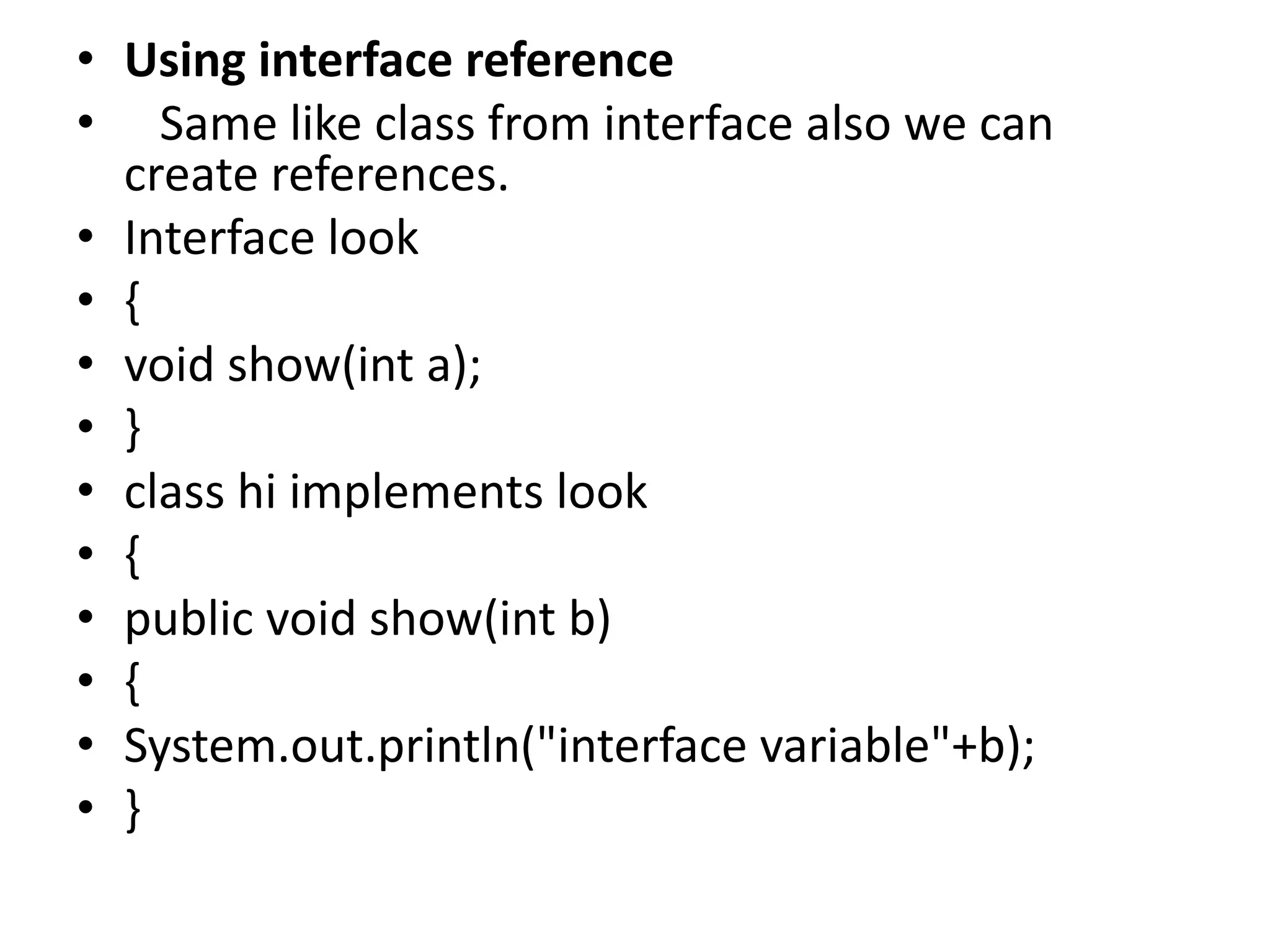 • Using interface reference
• Same like class from interface also we can
create references.
• Interface look
• {
• void show(int a);
• }
• class hi implements look
• {
• public void show(int b)
• {
• System.out.println("interface variable"+b);
• }
 