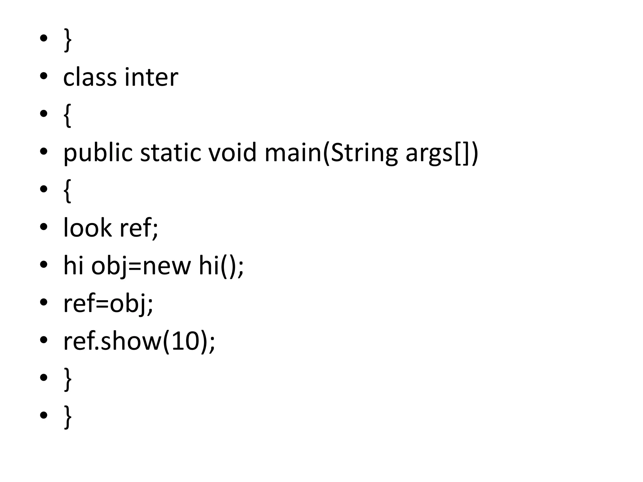 • }
• class inter
• {
• public static void main(String args[])
• {
• look ref;
• hi obj=new hi();
• ref=obj;
• ref.show(10);
• }
• }
 