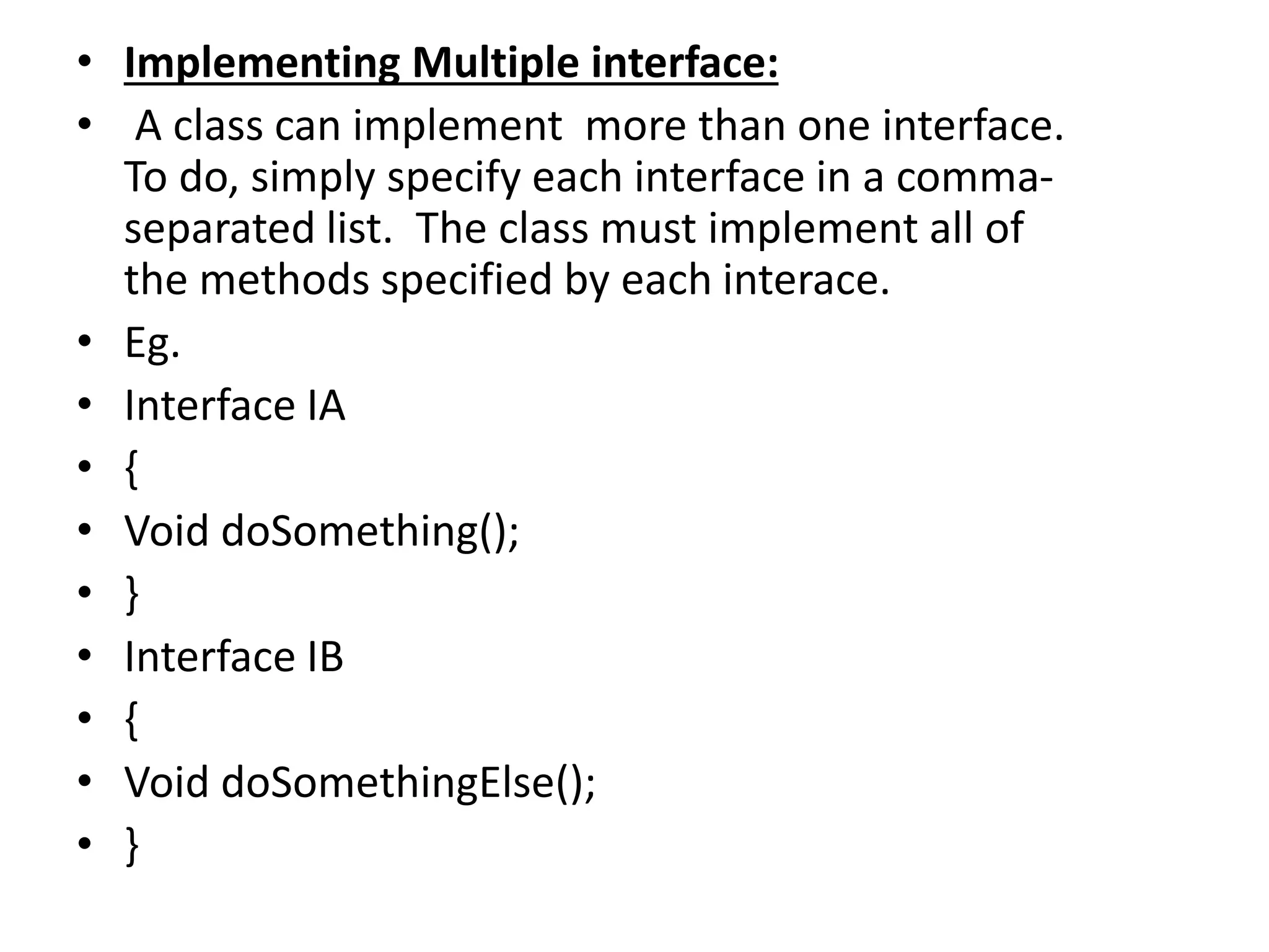 • Implementing Multiple interface:
• A class can implement more than one interface.
To do, simply specify each interface in a comma-
separated list. The class must implement all of
the methods specified by each interace.
• Eg.
• Interface IA
• {
• Void doSomething();
• }
• Interface IB
• {
• Void doSomethingElse();
• }
 